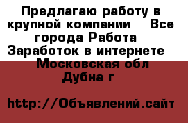 Предлагаю работу в крупной компании  - Все города Работа » Заработок в интернете   . Московская обл.,Дубна г.